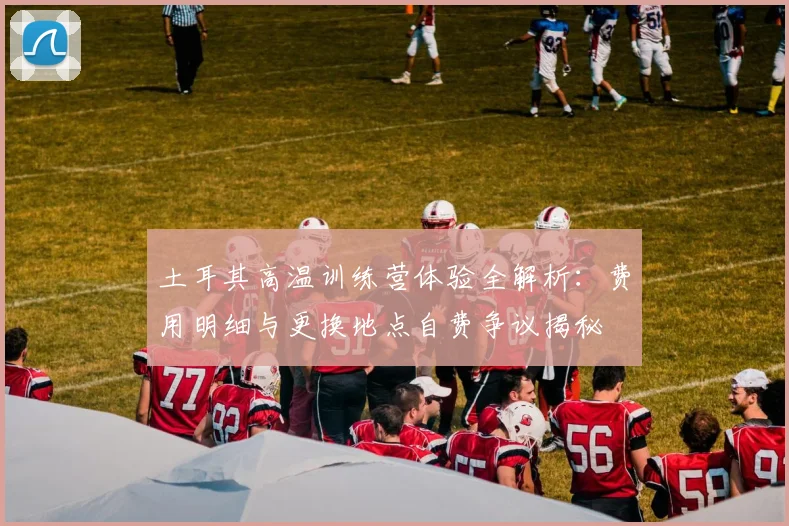 土耳其高温训练营体验全解析:费用明细与更换地点自费争议揭秘
