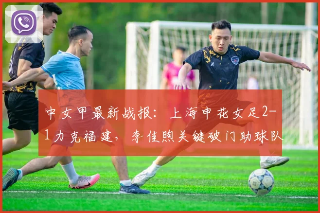 中女甲最新战报：上海申花女足2-1力克福建，李佳煦关键破门助球队告捷