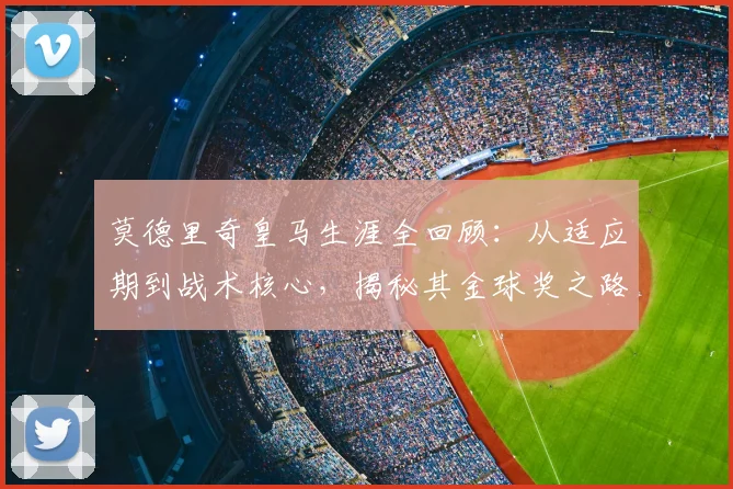 莫德里奇皇马生涯全回顾:从适应期到战术核心,揭秘其金球奖之路
