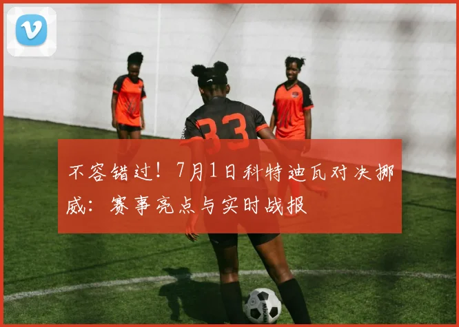 不容错过！7月1日科特迪瓦对决挪威：赛事亮点与实时战报