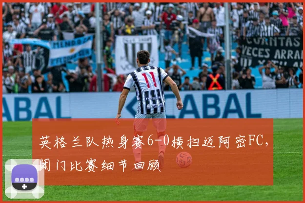 英格兰队热身赛6-0横扫迈阿密FC，闭门比赛细节回顾