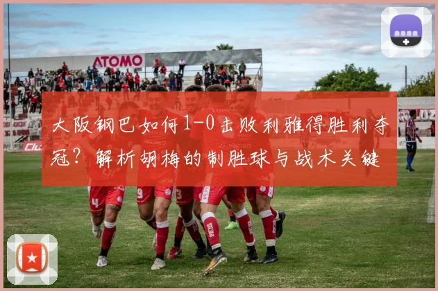 大阪钢巴如何1-0击败利雅得胜利夺冠？解析胡梅的制胜球与战术关键