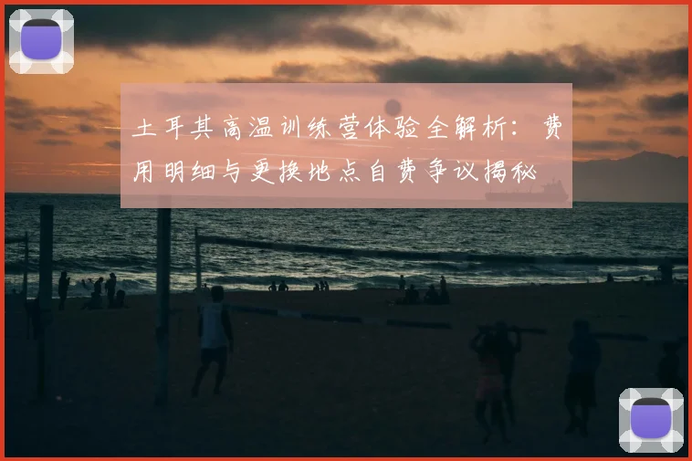 土耳其高温训练营体验全解析：费用明细与更换地点自费争议揭秘