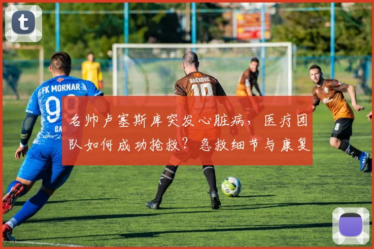名帅卢塞斯库突发心脏病，医疗团队如何成功抢救？急救细节与康复启示