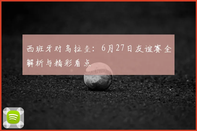 西班牙对乌拉圭：6月27日友谊赛全解析与精彩看点