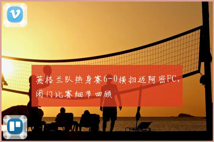 英格兰队热身赛6-0横扫迈阿密FC，闭门比赛细节回顾