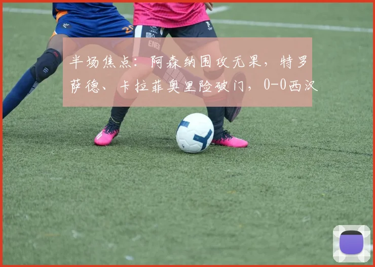 半场焦点：阿森纳围攻无果，特罗萨德、卡拉菲奥里险破门，0-0西汉姆