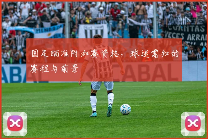 国足瞄准附加赛资格,球迷需知的赛程与前景